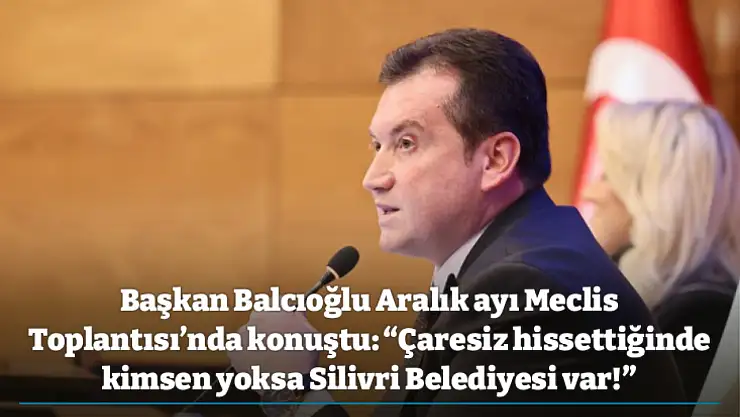 Başkan Balcıoğlu Aralık ayı Meclis Toplantısı'nda konuştu: 'Çaresiz hissettiğinde kimsen yoksa Silivri Belediyesi var!'