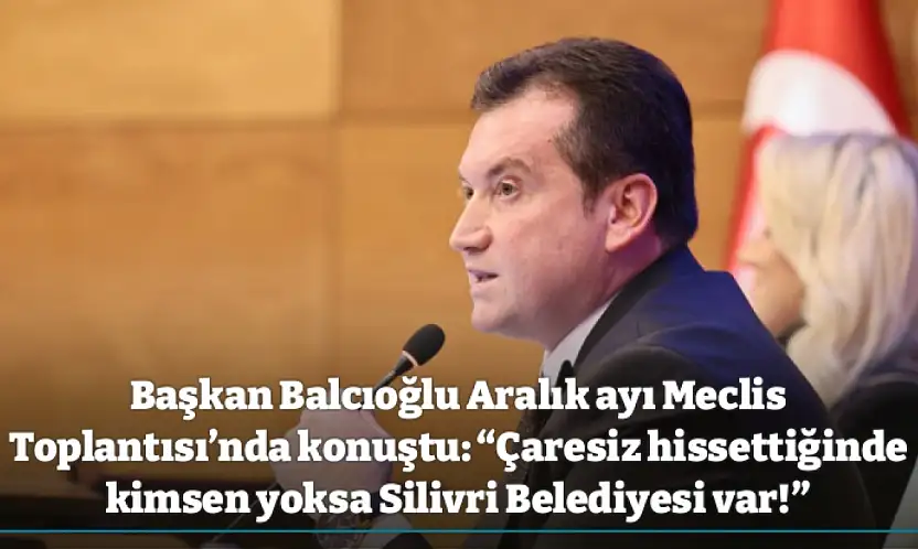 Başkan Balcıoğlu Aralık ayı Meclis Toplantısı'nda konuştu: 'Çaresiz hissettiğinde kimsen yoksa Silivri Belediyesi var!'